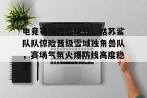 开元体育-关于电竞赛场再起风云：姑苏鲨队队惊险晋级雪域独角兽队，赛场气氛火爆防线高度稳定的信息