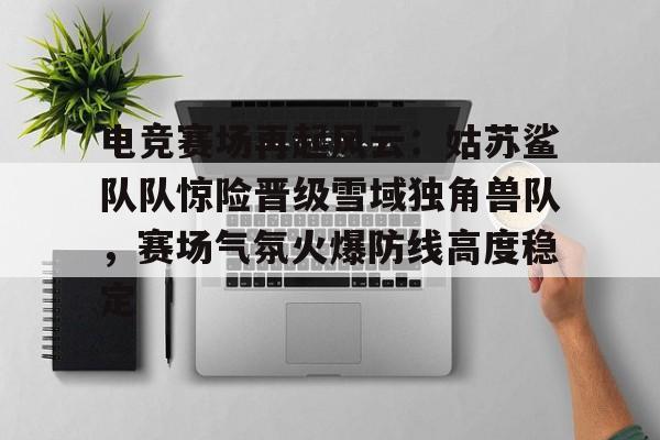 关于电竞赛场再起风云：姑苏鲨队队惊险晋级雪域独角兽队，赛场气氛火爆防线高度稳定的信息
